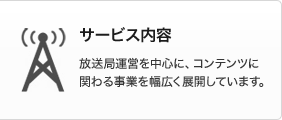 サービス内容　放送局運営を中心に、コンテンツに関わる事業を幅広く展開しています。